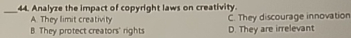 Analyze the impact of copyright laws on creativity.
A. They limit creativity C. They discourage innovation
B. They protect creators' rights D. They are irrelevant