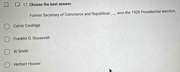 Choose the best answer.
Former Secretary of Commerce and Republican _won the 1928 Presidential election.
Calvin Coolidge
Franklin D. Roosevelt
Al Smith
Herbert Hoover