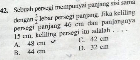 Sebuah persegi mempunyai panjang sisi sama
dengan  3/2  lebar persegi panjang. Jika keliling
persegi panjang 46 cm dan panjangnya
15 cm, keliling persegi itu adalah . . , .
A. 48 cm C. 42 cm
B. 44 cm D. 32 cm