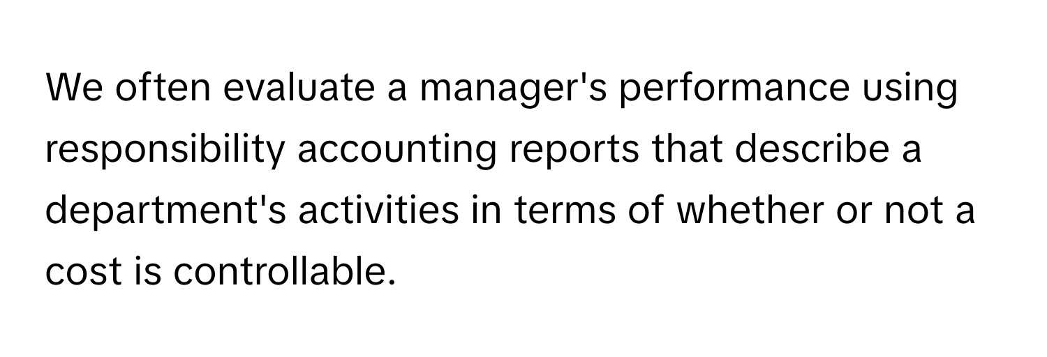 We often evaluate a manager's performance using responsibility accounting reports that describe a department's activities in terms of whether or not a cost is controllable.