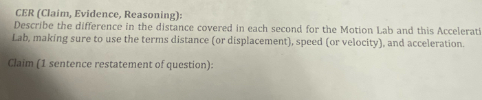 CER (Claim, Evidence, Reasoning): 
Describe the difference in the distance covered in each second for the Motion Lab and this Accelerati 
Lab, making sure to use the terms distance (or displacement), speed (or velocity), and acceleration. 
Claim (1 sentence restatement of question):