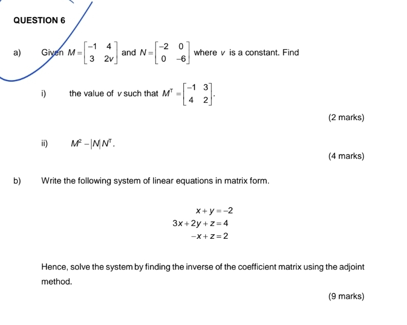 Given M=beginbmatrix -1&4 3&2vendbmatrix and N=beginbmatrix -2&0 0&-6endbmatrix where v is a constant. Find 
i) the value of v such that M^T=beginbmatrix -1&3 4&2endbmatrix. 
(2 marks) 
ii) M^2-|N|N^T. 
(4 marks) 
b) Write the following system of linear equations in matrix form.
x+y=-2
3x+2y+z=4
-x+z=2
Hence, solve the system by finding the inverse of the coefficient matrix using the adjoint 
method. 
(9 marks)