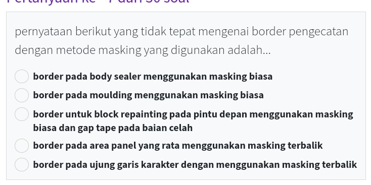 pernyataan berikut yang tidak tepat mengenai border pengecatan
dengan metode masking yang digunakan adalah...
border pada body sealer menggunakan masking biasa
border pada moulding menggunakan masking biasa
border untuk block repainting pada pintu depan menggunakan masking
biasa dan gap tape pada baian celah
border pada area panel yang rata menggunakan masking terbalik
border pada ujung garis karakter dengan menggunakan masking terbalik