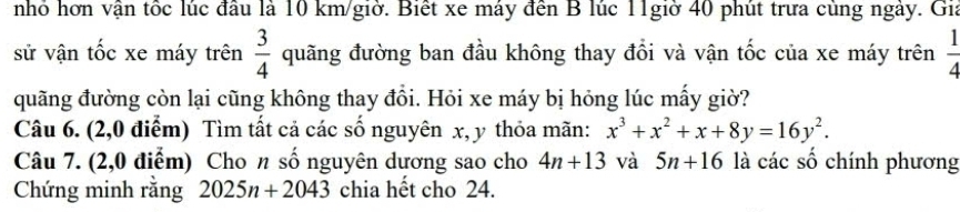 nhỏ hơn vận tốc lúc đầu là 10 km /giờ. Biết xe máy đến B lúc 11giờ 40 phút trưa cùng ngày. Gia 
sử vận tốc xe máy trên  3/4  quãng đường ban đầu không thay đổi và vận tốc của xe máy trên  1/4 
quãng đường còn lại cũng không thay đồi. Hỏi xe máy bị hỏng lúc mấy giờ? 
Câu 6. (2,0 điểm) Tìm tất cả các số nguyên x, y thỏa mãn: x^3+x^2+x+8y=16y^2. 
Câu 7. (2,0 điểm) Cho n số nguyên dương sao cho 4n+13 và 5n+16 là các số chính phương 
Chứng minh rằng 2025n+2043 chia hết cho 24.