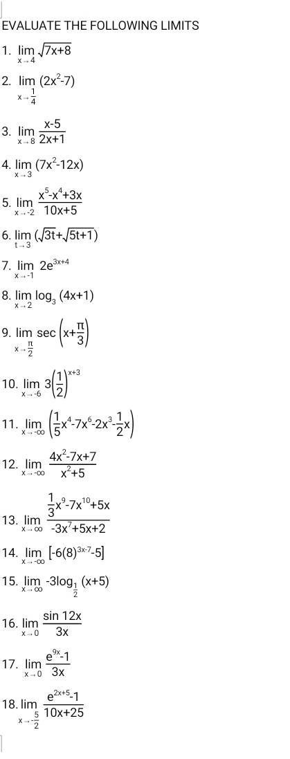 EVALUATE THE FOLLOWING LIMITS
1. limlimits _xto 4sqrt(7x+8)
2. limlimits _xto  1/4 (2x^2-7)
3. limlimits _xto 8 (x-5)/2x+1 
4. limlimits _xto 3(7x^2-12x)
5 limlimits _xto -2 (x^5-x^4+3x)/10x+5 
6. limlimits _tto 3(sqrt(3t)+sqrt(5t+1))
7. limlimits _xto -12e^(3x+4)
8. limlimits _xto 2log _3(4x+1)
9 limlimits _xto  π /2 sec (x+ π /3 )
10. limlimits _xto -63( 1/2 )^x+3
11. limlimits _xto -∈fty ( 1/5 x^4-7x^6-2x^3- 1/2 x)
12. limlimits _xto -∈fty  (4x^2-7x+7)/x^2+5 
13. limlimits _xto ∈fty frac  1/3 x^9-7x^(10)+5x-3x^7+5x+2
14. limlimits _xto -∈fty [-6(8)^3x-7-5]
15. limlimits _xto ∈fty -3log _ 1/2 (x+5)
16. limlimits _xto 0 sin 12x/3x 
17. limlimits _xto 0 (e^(9x)-1)/3x 
18.limlimits _xto - 5/2  (e^(2x+5)-1)/10x+25 