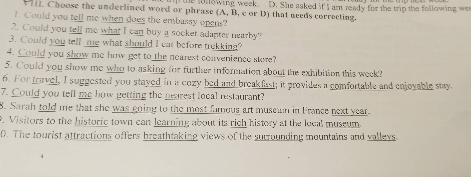 the ollowing week. D. She asked if I am ready for the trip the following we 
I. Choose the underlined word or phrase (A, B, c or D) that needs correcting. 
1. Could you tell me when does the embassy opens? 
2. Could you tell me what I can buy a socket adapter nearby? 
3. Could you tell _me what should I eat before trekking? 
4. Could you show me how get to the nearest convenience store? 
5. Could you show me who to asking for further information about the exhibition this week? 
6. For travel, I suggested you stayed in a cozy bed and breakfast; it provides a comfortable and enjoyable stay. 
7. Could you tell me how getting the nearest local restaurant? 
8. Sarah told me that she was going to the most famous art museum in France next year. 
. Visitors to the historic town can learning about its rich history at the local museum. 
0. The tourist attractions offers breathtaking views of the surrounding mountains and valleys.