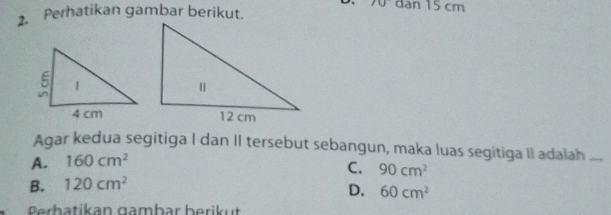 10 dan 15 cm
2. Perhatikan gambar berikut.
Agar kedua segitiga I dan II tersebut sebangun, maka luas segitiga II adalah_
A. 160cm^2
C. 90cm^2
B. 120cm^2
D. 60cm^2
Prhatikan gambar berikut