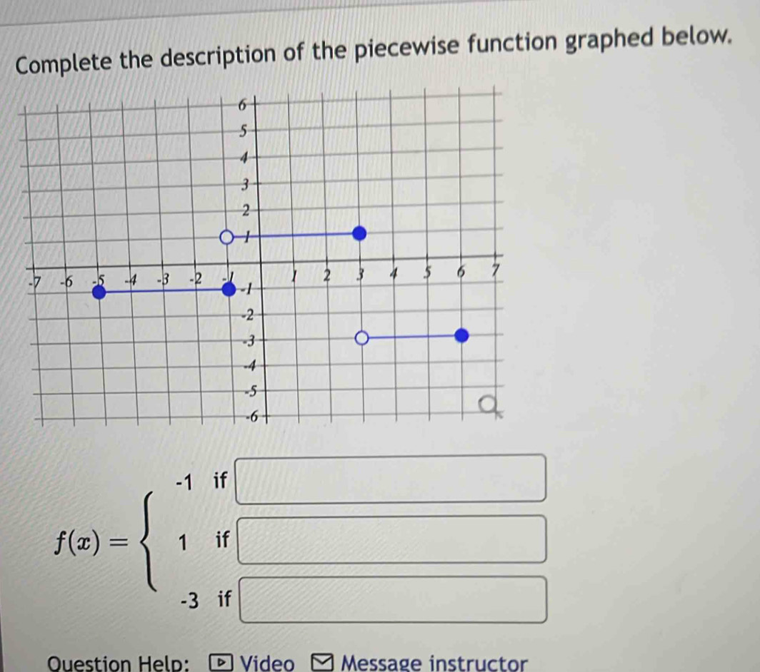 Complete the description of the piecewise function graphed below.
f(x)=beginarrayl -1if□  1if□  -1if□ endarray.
Question Help: * Video Message instructor