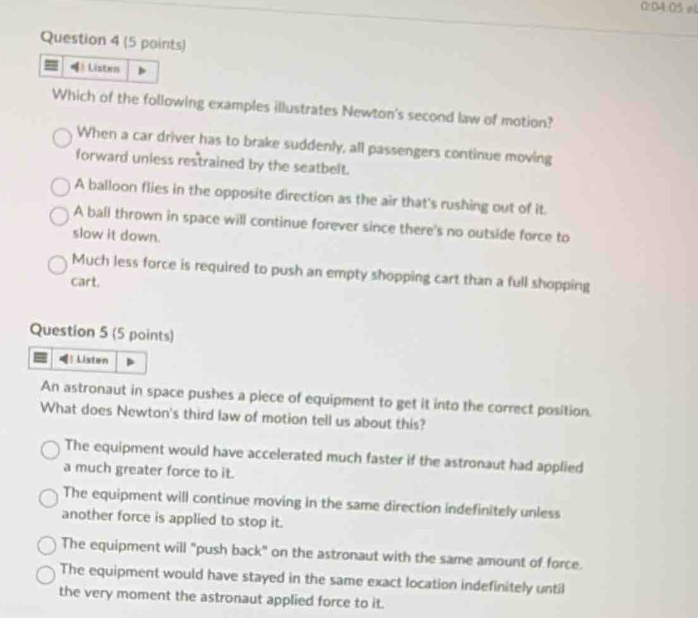 0:04:05 el
Question 4 (5 points)
Which of the following examples illustrates Newton's second law of motion?
When a car driver has to brake suddenly, all passengers continue moving
forward unless restrained by the seatbelt.
A balloon flies in the opposite direction as the air that's rushing out of it.
A ball thrown in space will continue forever since there's no outside force to
slow it down.
Much less force is required to push an empty shopping cart than a full shopping
cart.
Question 5 (5 points)
Listen
An astronaut in space pushes a piece of equipment to get it into the correct position.
What does Newton's third law of motion tell us about this?
The equipment would have accelerated much faster if the astronaut had applied
a much greater force to it.
The equipment will continue moving in the same direction indefinitely unless
another force is applied to stop it.
The equipment will "push back" on the astronaut with the same amount of force.
The equipment would have stayed in the same exact location indefinitely until
the very moment the astronaut applied force to it.