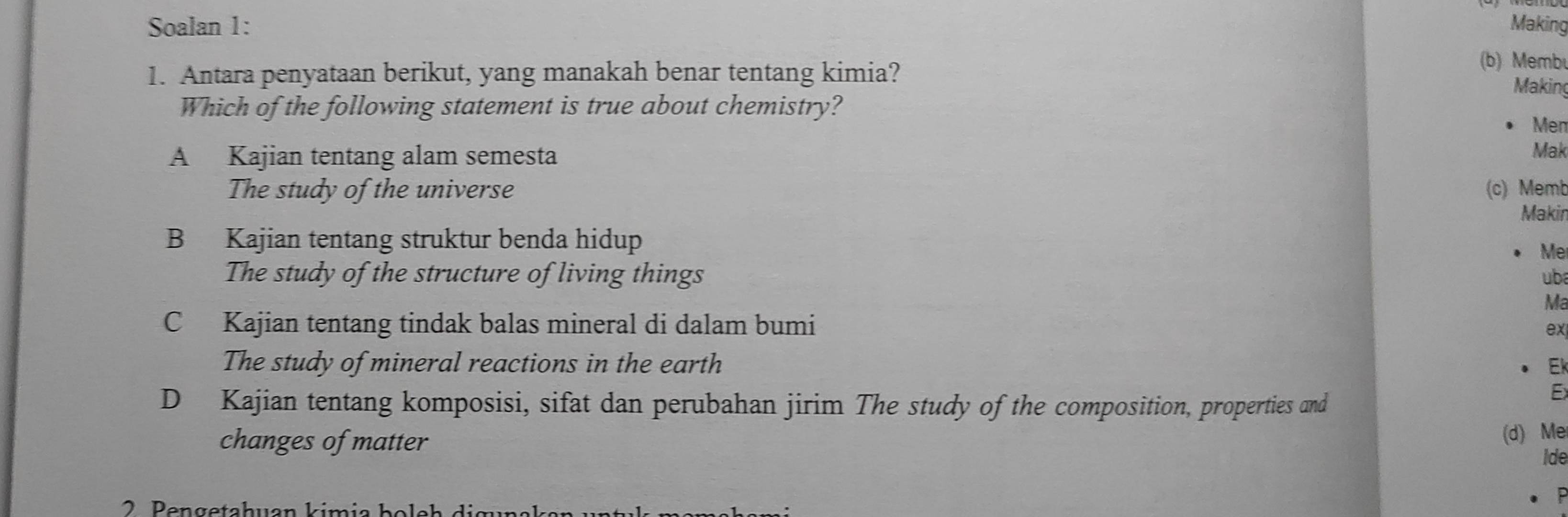 Soalan 1: Making
1. Antara penyataan berikut, yang manakah benar tentang kimia?
(b) Membu
Making
Which of the following statement is true about chemistry?
Men
A Kajian tentang alam semesta
Mak
The study of the universe (c) Memb
Makin
B Kajian tentang struktur benda hidup
Me
The study of the structure of living things uba
Ma
C Kajian tentang tindak balas mineral di dalam bumi ex
The study of mineral reactions in the earth Ek
D Kajian tentang komposisi, sifat dan perubahan jirim The study of the composition, properties and
Ex
changes of matter
(d) Me
ide
2 Peng etahuan kimia b o eh di g u n