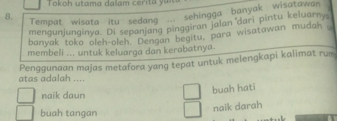 Tokoh utama dalam cerita y u i 
8.
Tempat wisata itu sedang ... sehingga banyak wisatawan
mengunjunginya. Di sepanjang pinggiran jalan 'dari pintu keluarny
banyak toko oleh-oleh. Dengan begitu, para wisatawan mudah u
membeli ... untuk keluarga dan kerabatnya.
Penggunaan majas metafora yang tepat untuk melengkapi kalimat rum
atas adalah ....
buah hati
naik daun
naik darah
buah tangan