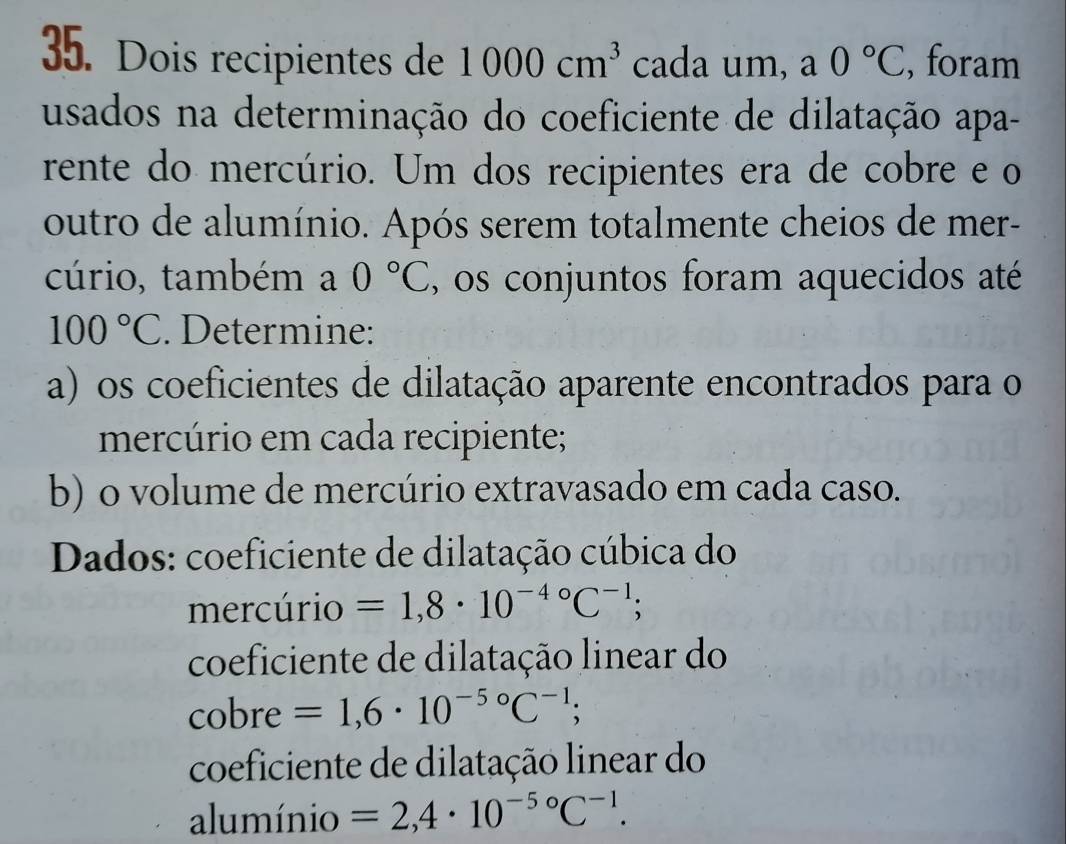 Dois recipientes de 1000cm^3 cada um, a 0°C , foram 
usados na determinação do coeficiente de dilatação apa- 
rente do mercúrio. Um dos recipientes era de cobre e o 
outro de alumínio. Após serem totalmente cheios de mer- 
cúrio, também a 0°C , os conjuntos foram aquecidos até
100°C. Determine: 
a) os coeficientes de dilatação aparente encontrados para o 
mercúrio em cada recipiente; 
b) o volume de mercúrio extravasado em cada caso. 
Dados: coeficiente de dilatação cúbica do 
mercúrio =1,8· 10^((-4)°C^-1); 
coeficiente de dilatação linear do 
cobre =1,6· 10^(-5circ)C^(-1); 
coeficiente de dilatação linear do 
alumínio =2,4· 10^(-5circ)C^(-1).