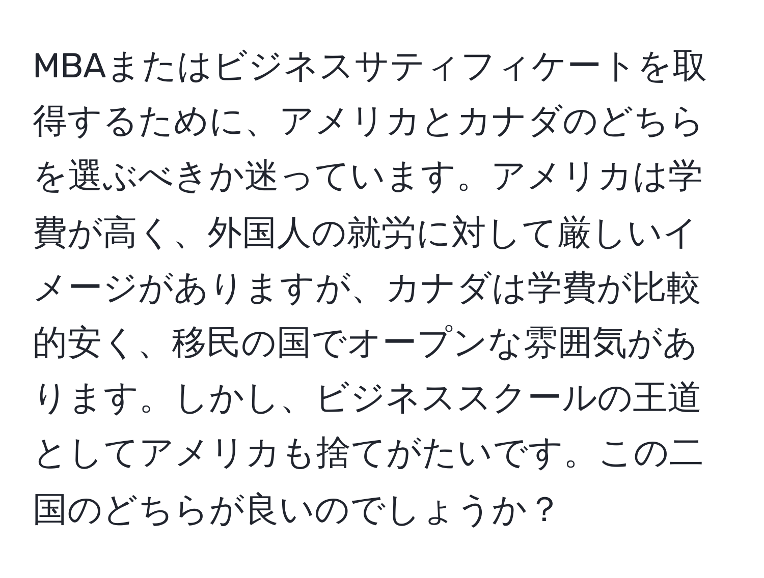 MBAまたはビジネスサティフィケートを取得するために、アメリカとカナダのどちらを選ぶべきか迷っています。アメリカは学費が高く、外国人の就労に対して厳しいイメージがありますが、カナダは学費が比較的安く、移民の国でオープンな雰囲気があります。しかし、ビジネススクールの王道としてアメリカも捨てがたいです。この二国のどちらが良いのでしょうか？