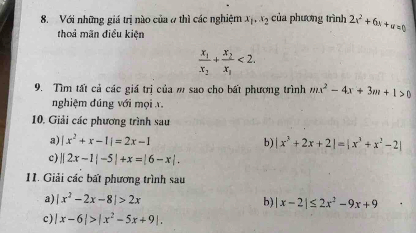 Với những giá trị nào của # thì các nghiệm x_1, x_2 của phương trình 2x^2+6x+u=0
thoả mãn điều kiện
frac x_1x_2+frac x_2x_1<2</tex>. 
9. Tìm tất cả các giá trị của m sao cho bất phương trình mx^2-4x+3m+1>0
nghiệm đúng với mọi x. 
10. Giải các phương trình sau 
a) |x^2+x-1|=2x-1 b) |x^3+2x+2|=|x^3+x^2-2|
c) ||2x-1|-5|+x=|6-x|. 
11. Giải các bất phương trình sau 
a) |x^2-2x-8|>2x b) |x-2|≤ 2x^2-9x+9
c) |x-6|>|x^2-5x+9|.