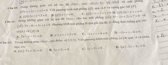 A y-2z+z-
Câu 10: Trong không gian với hệ tọa độ Oxyz, cho A(1;2;-1); B(-1;0;1) và mặt phǎng
(P): x+2y-z+1=0. Viết phương trình mặt phẳng (Q) qua 4,B và vuông góc với (P).
A. (Q):2x-y+3=0. B. (Q):x+z=0. C. (Q):-x+y+z=0 .D. (Q)3x-y+z=0. 
Câu 11: Trong không gian với hệ tọa độ Oxyz, cho hai mặt phẳng (α) 3x-2y+2z+7=0 và
(beta ):5x-4y+3z+1=0. Phương trình mặt phẳng đi qua gốc tọa độ 0 đồng thời vuông gốc với
cd(alpha )va(beta ) là
A. 2x-y-2z=0. B. x+y+z+3=0. C. -2x+z+6=0. D. -2x+z-6=0. 
Câu 12: Trong không gian Oxyz , cho điểm A(2;3;5). Viết phương trình mặt phẳng (α) đi qua A và chứa
trục Ox
A. (alpha ):5y+3z=0. B. 3y+5z=0. C. 3y-5z=0. D. (alpha ):5y-3z=0.