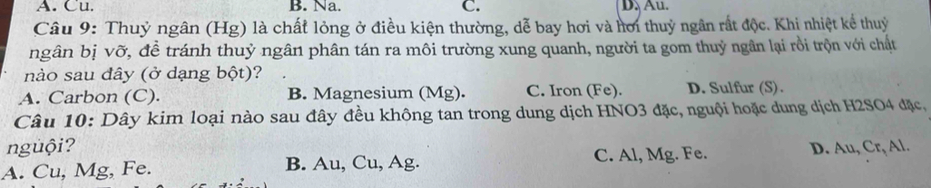 A. Cu. B. Na. C. D、 Au.
Câu 9: Thuỷ ngân (Hg) là chất lỏng ở điều kiện thường, dễ bay hơi và hơi thuỷ ngân rất độc. Khi nhiệt kể thuỷ
ngân bị vỡ, đề tránh thuỷ ngân phân tán ra môi trường xung quanh, người ta gom thuỷ ngân lại rồi trộn với chất
nào sau đây (ở dạng bột)?
A. Carbon (C). B. Magnesium (Mg). C. Iron (Fe). D. Sulfur (S).
Câu 10: Dây kim loại nào sau đây đều không tan trong dung dịch HNO3 đặc, nguội hoặc dung dịch H2SO4 đặc,
nguội?
A. Cu, Mg, Fe. B. Au, Cu, Ag. C. Al, Mg. Fe. D. Au, Cr, Al.