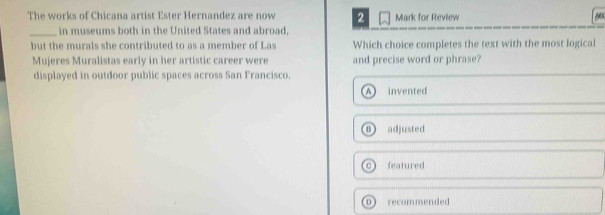 The works of Chicana artist Ester Hernandez are now Mark for Review
2
N
_in museums both in the United States and abroad,
but the murals she contributed to as a member of Las Which choice completes the text with the most logical
Mujeres Muralistas early in her artistic career were and precise word or phrase?
displayed in outdoor public spaces across San Francisco.
invented
adjusted
C featured
D recommended