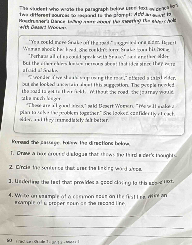 The student who wrote the paragraph below used text evidence from 
two different sources to respond to the prompt: Add an event to 
Roadrunner’s Dance telling more about the meeting the elders hold 
with Desert Woman. 
“You could move Snake off the road,” suggested one elder. Desert 
Woman shook her head. She couldn't force Snake from his home. 
“Perhaps all of us could speak with Snake,” said another elder. 
But the other elders looked nervous about that idea since they were 
afraid of Snake. 
“I wonder if we should stop using the road,” offered a third elder, 
but she looked uncertain about this suggestion. The people needed 
the road to get to their fields. Without the road, the journey would 
take much longer. 
“These are all good ideas,” said Desert Woman. “We will make a 
plan to solve the problem together." She looked confidently at each 
elder, and they immediately felt better. 
Reread the passage. Follow the directions below. 
1. Draw a box around dialogue that shows the third elder’s thoughts. 
2. Circle the sentence that uses the linking word since. 
3. Underline the text that provides a good closing to this added text. 
4. Write an example of a common noun on the first line. Write an 
example of a proper noun on the second line. 
_ 
_ 
_ 
60 Practice - Grade 3 - Unit 2 - Week 1