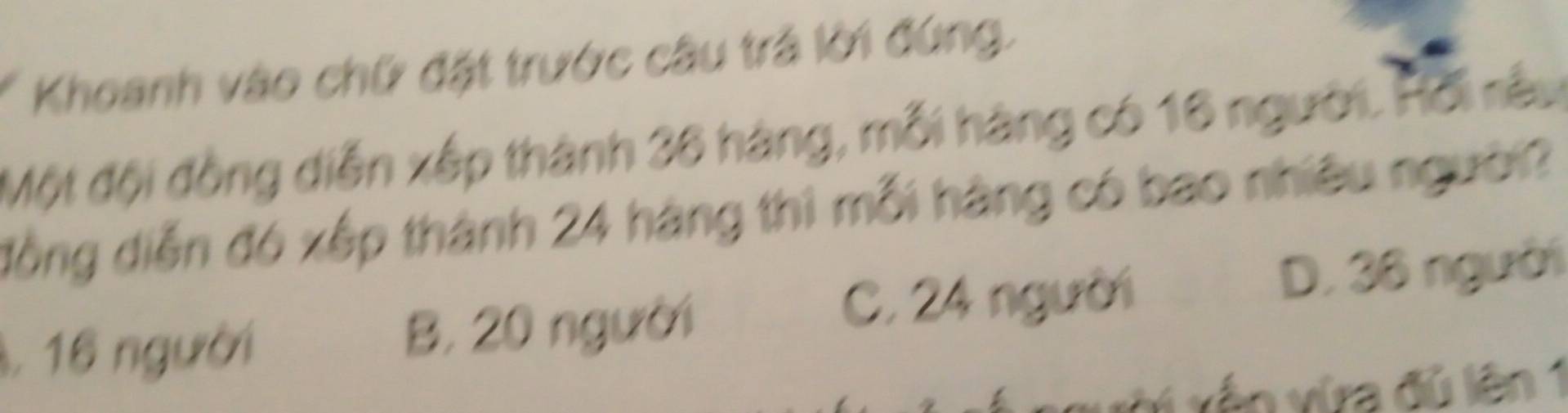 Khoanh vào chữ đặt trước câu trả lời đứng.
Một đội đồng diễn xếp thành 36 hàng, mỗi hàng có 16 người. Hồi rêu
đồng diễn đó xếp thành 24 hàng thì mỗi hàng có bao nhiều người?
C. 24 người
1, 16 người B. 20 người D. 36 người
xớ xến vừra đù lên 1