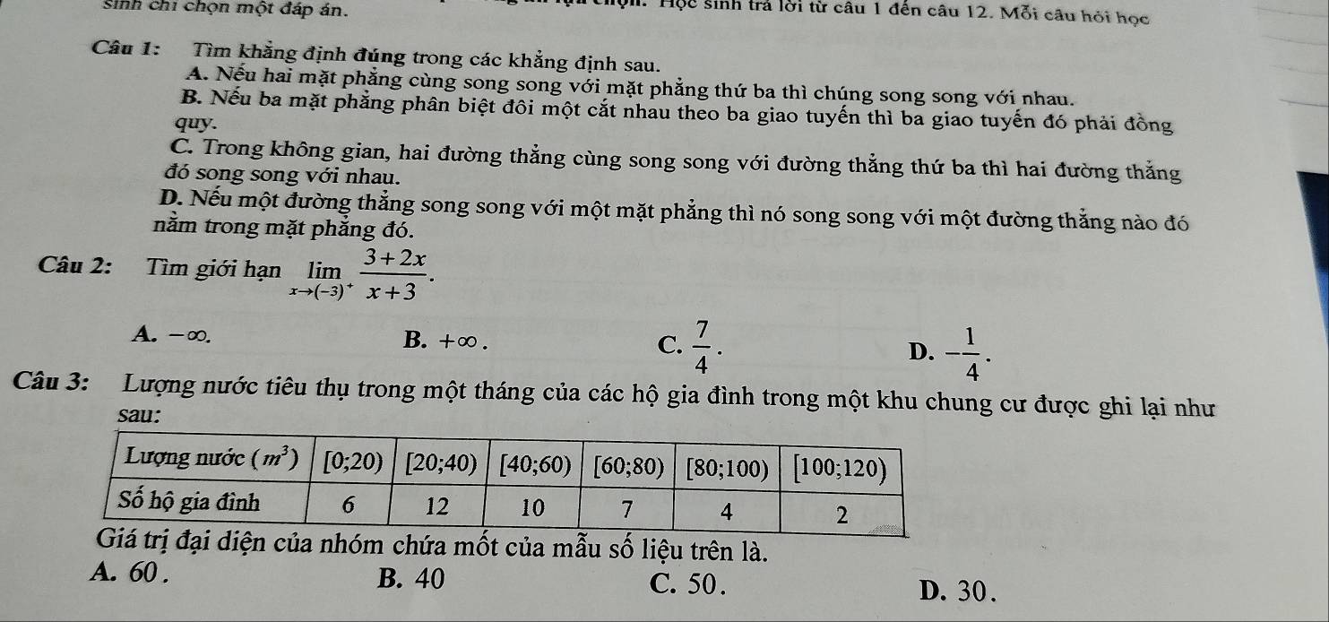 Sinh chi chọn một đáp án.
1. Hộc sinh trả lời từ câu 1 đến câu 12. Mỗi câu hỏi học
Câu 1: Tìm khẳng định đúng trong các khẳng định sau.
A. Nếu hai mặt phẳng cùng song song với mặt phẳng thứ ba thì chúng song song với nhau.
B. Nếu ba mặt phẳng phân biệt đôi một cắt nhau theo ba giao tuyến thì ba giao tuyến đó phải đồng
quy.
C. Trong không gian, hai đường thẳng cùng song song với đường thằng thứ ba thì hai đường thắng
đó song song với nhau.
D. Nếu một đường thẳng song song với một mặt phẳng thì nó song song với một đường thắng nào đó
nằm trong mặt phẳng đó.
Câu 2: Tìm giới hạn limlimits _xto (-3)^+ (3+2x)/x+3 .
A. -∞. B. +∞. C.  7/4 . D. - 1/4 .
Câu 3: Lượng nước tiêu thụ trong một tháng của các hộ gia đình trong một khu chung cư được ghi lại như
sau:
a nhóm chứa mốt của mẫu số liệu trên là.
A. 60 . B. 40 C. 50. D. 30 .