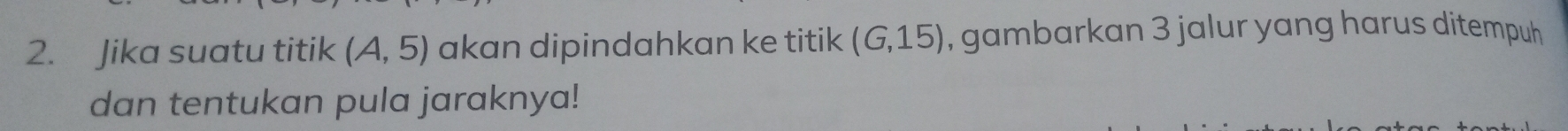 Jika suatu titik (A,5) akan dipindahkan ke titik (G,15) , gambarkan 3 jalur yang harus ditempuh 
dan tentukan pula jaraknya!