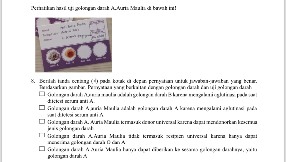 Perhatikan hasil uji golongan darah A.Auria Maulia di bawah ini!
8. Berilah tanda centang (√) pada kotak di depan pernyataan untuk jawaban-jawaban yang benar.
Berdasarkan gambar. Pernyataan yang berkaitan dengan golongan darah dan uji golongan darah
Golongan darah A,auria maulia adalah golongan darah B karena mengalami aglutinasi pada saat
ditetesi serum anti A.
Golongan darah A,auria Maulia adalah golongan darah A karena mengalami aglutinasi pada
saat ditetesi serum anti A.
Golongan darah A. Auria Maulia termasuk donor universal karena dapat mendonorkan kesemua
jenis golongan darah
Golongan darah A.Auria Maulia tidak termasuk resipien universal karena hanya dapat
menerima golongan darah O dan A
Golongan darah A.Auria Maulia hanya dapat diberikan ke sesama golongan darahnya, yaitu
golongan darah A