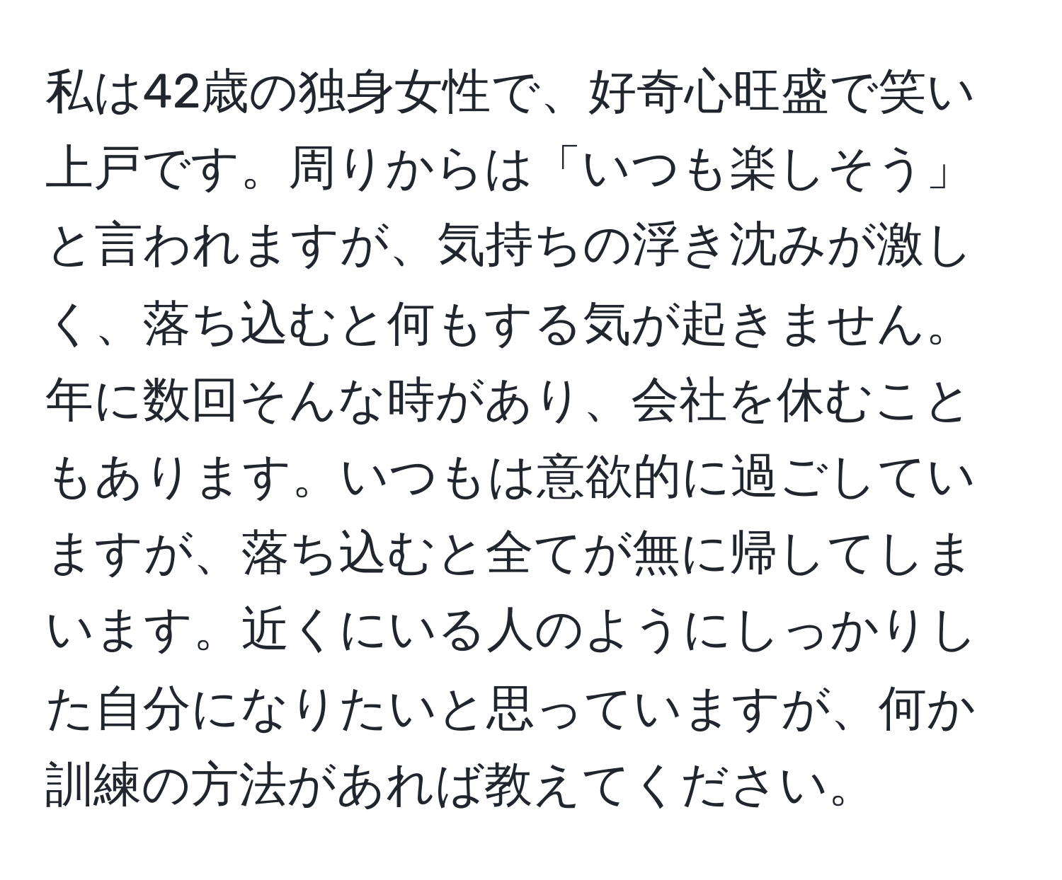 私は42歳の独身女性で、好奇心旺盛で笑い上戸です。周りからは「いつも楽しそう」と言われますが、気持ちの浮き沈みが激しく、落ち込むと何もする気が起きません。年に数回そんな時があり、会社を休むこともあります。いつもは意欲的に過ごしていますが、落ち込むと全てが無に帰してしまいます。近くにいる人のようにしっかりした自分になりたいと思っていますが、何か訓練の方法があれば教えてください。