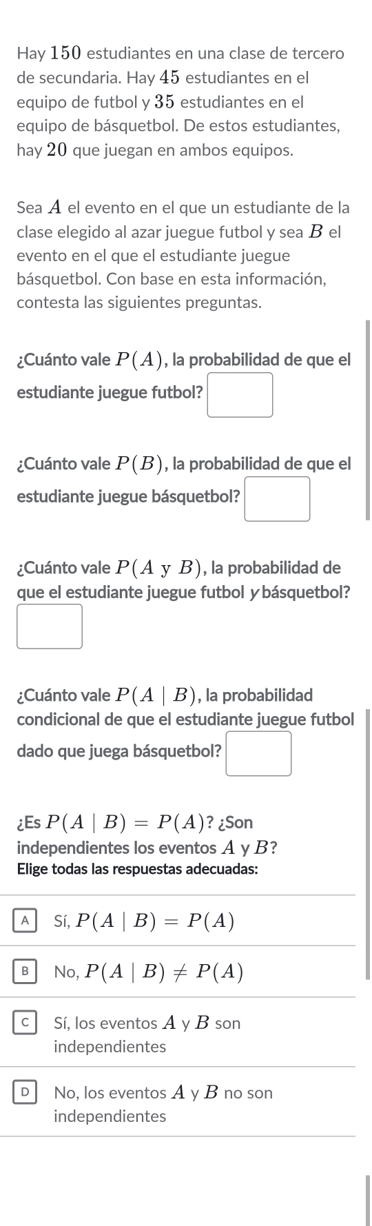 Hay 150 estudiantes en una clase de tercero
de secundaria. Hay 45 estudiantes en el
equipo de futbol y 35 estudiantes en el
equipo de básquetbol. De estos estudiantes,
hay 20 que juegan en ambos equipos.
Sea Á el evento en el que un estudiante de la
clase elegido al azar juegue futbol y sea B el
evento en el que el estudiante juegue
básquetbol. Con base en esta información,
contesta las siguientes preguntas.
¿Cuánto vale P(A) , la probabilidad de que el
estudiante juegue futbol? □ 
¿Cuánto vale P(B) , la probabilidad de que el
estudiante juegue básquetbol? □ 
¿Cuánto vale P(AyB) , la probabilidad de
que el estudiante juegue futbol y básquetbol?
□ 
¿Cuánto vale P(A|B) , la probabilidad
condicional de que el estudiante juegue futbol
dado que juega básquetbol? □ 
¿Es P(A|B)=P(A) ? ¿Son
independientes los eventos A y B?
Elige todas las respuestas adecuadas:
A Sí, P(A|B)=P(A)
B No, P(A|B)!= P(A)
c Sí, los eventos A y B son
independientes
D No, los eventos A y B no son
independientes