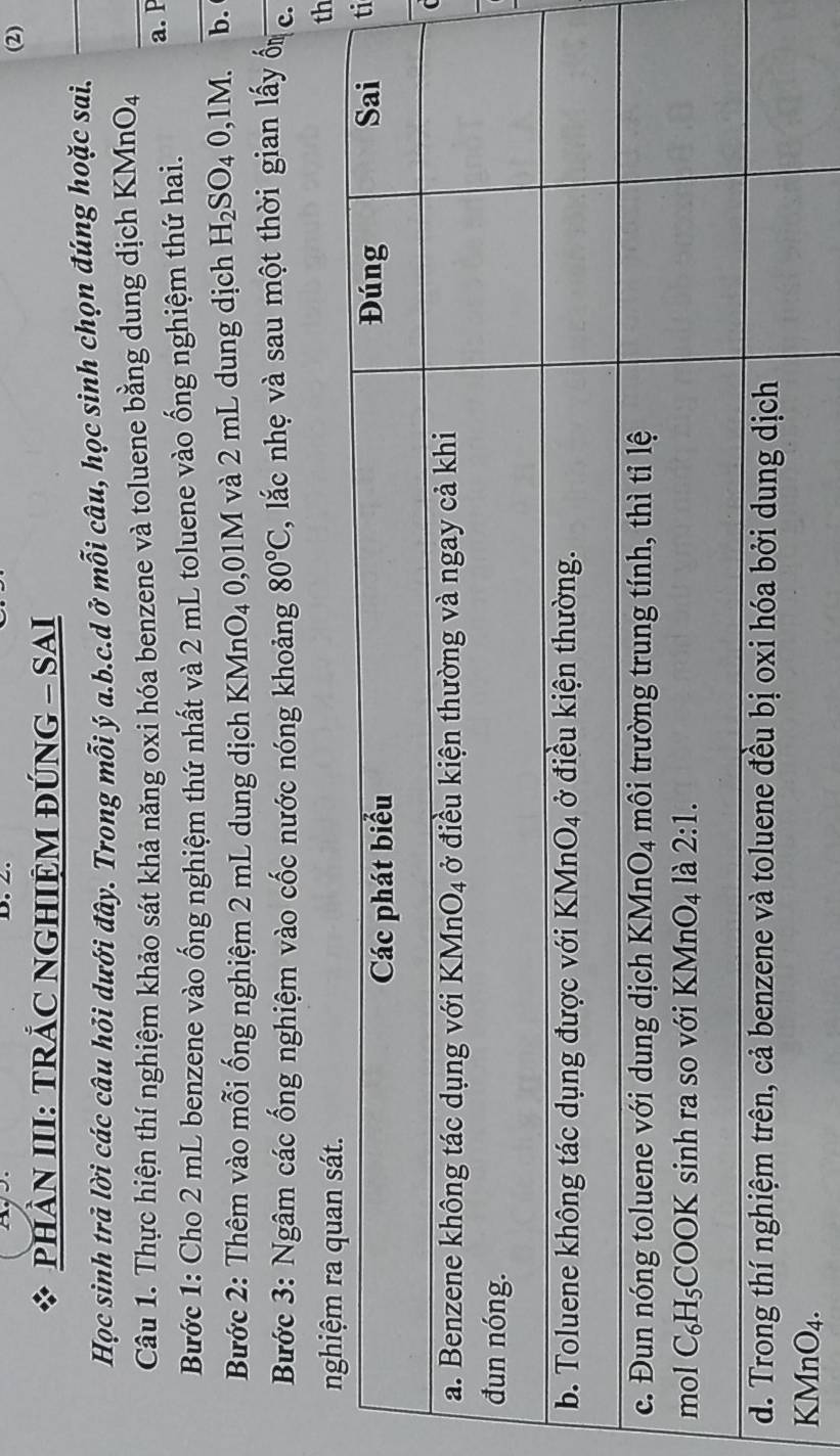 (2)
PHầN III: TRÁC NGHIỆM ĐÚNG - SAI
Học sinh trả lời các câu hỏi dưới đây. Trong mỗi ý a.b.c.d ở mỗi câu, học sinh chọn đúng hoặc sai._
Câu 1. Thực hiện thí nghiệm khảo sát khả năng oxi hóa benzene và toluene bằng dung dịch KMn O_4
_
a. P
Bước 1: Cho 2 mL benzene vào ống nghiệm thứ nhất và 2 mL toluene vào ống nghiệm thứ hai.
Bước 2: Thêm vào mỗi ống nghiệm 2 mL dung dịch KMnO₄ 0,01M và 2 mL dung dịch H_2SO_40,1M. b.
Bước 3: Ngâm các ống nghiệm vào cốc nước nóng khoảng 80°C 2, lắc nhẹ và sau một thời gian lấy ốn c.
th
ti