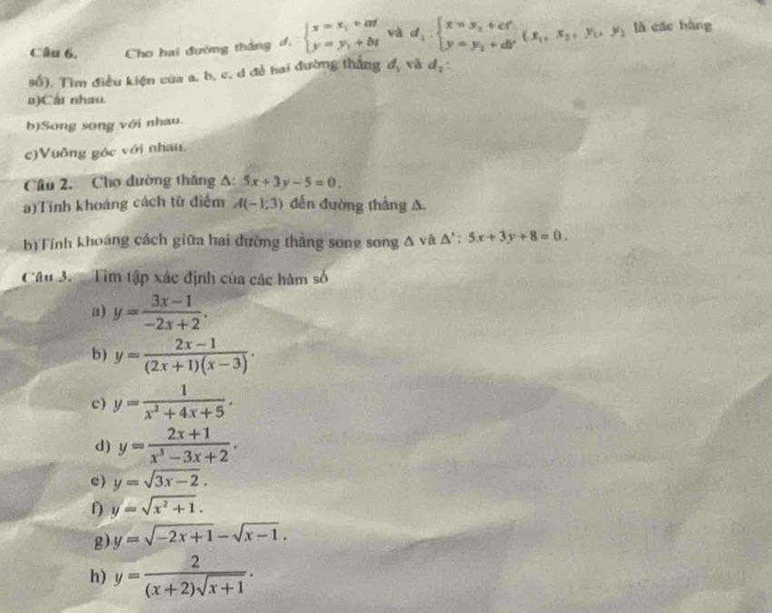 Cho hai đường thắng đ, beginarrayl x=x_1+at y=y_1+btendarray. và d_1:beginarrayl x=y_2+cf y=y_2+dFendarray. (x_1,x_2, y_1, y_1 là các hàng 
số). Tìm điều kiện của a, b, c, d đề hai đường thắng d_1 vǎ d_2. 
a)Cát nhau. 
b)Song song với nhau. 
c)Vuông góc với nhau. 
Câu 2. Cho đường thắng A: 5x+3y-5=0. 
a)Tính khoáng cách từ điểm A(-1,3) đến đường thắng A. 
b)Tính khoảng cách giữa hai đường thắng song song △ yà △ ':5x+3y+8=0. 
Câu 3. Tìm tập xác định của các hàm số 
a) y= (3x-1)/-2x+2 . 
b) y= (2x-1)/(2x+1)(x-3) ·
c) y= 1/x^2+4x+5 . 
d) y= (2x+1)/x^3-3x+2 . 
c) y=sqrt(3x-2). 
f) y=sqrt(x^2+1). 
g) y=sqrt(-2x+1)-sqrt(x-1). 
h) y= 2/(x+2)sqrt(x+1) .