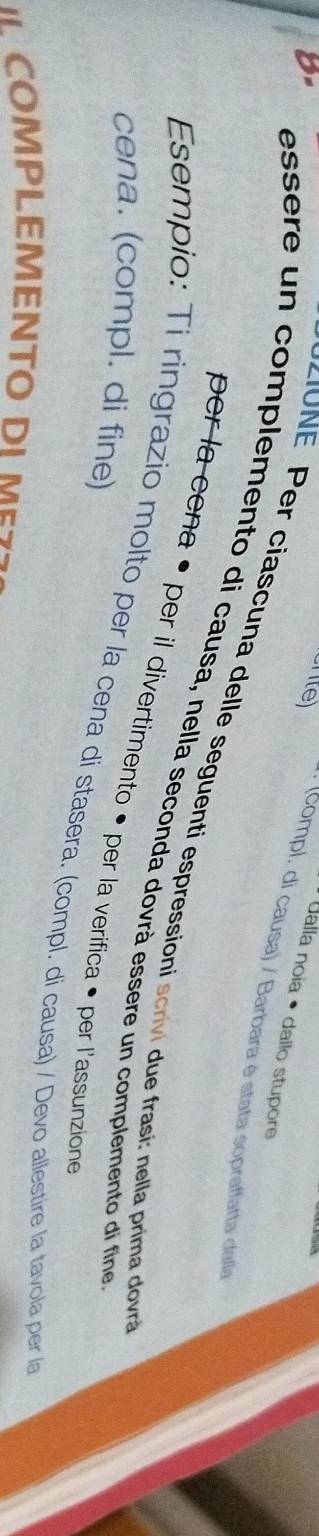 8- 
Ualla noia • dailo stupore 
crte) (compl. di causa) / Barbara è stata sopraffatta dalla 
E r cias una delle seguenti espressioni scrivi ue frasi: nella prima dov 
essère un complemento di causa, nella seconda dovrà essere un complemento di fine 
per la cena • per il divertimento • per la verifica • per l'assunzione 
cena. (compl. di fine) 
Esempio: Ti ringrazio molto per la cena di stasera. (compl. di causa) / Devo allestire la tavola per la 
I COMPLEMENTO DIMES