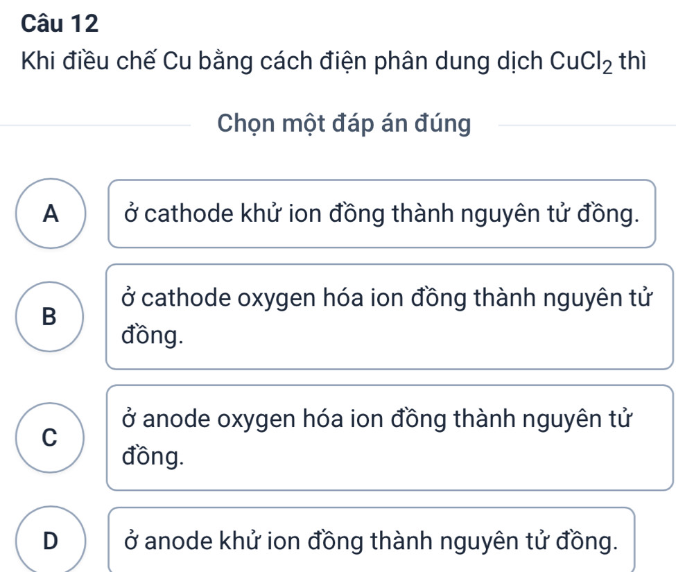 Khi điều chế Cu bằng cách điện phân dung dịch CuCl_2 thì
Chọn một đáp án đúng
A ở cathode khử ion đồng thành nguyên tử đồng.
ở cathode oxygen hóa ion đồng thành nguyên tử
B
đồng.
ở anode oxygen hóa ion đồng thành nguyên tử
C
đồng.
D ở anode khử ion đồng thành nguyên tử đồng.