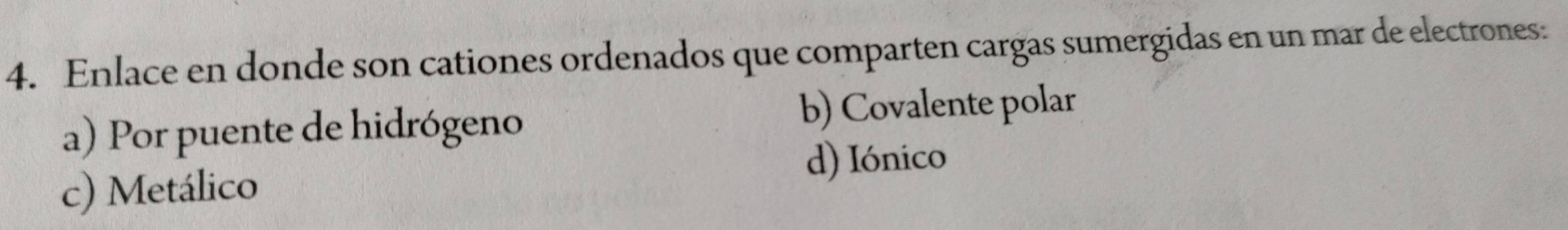 Enlace en donde son cationes ordenados que comparten cargas sumergidas en un mar de electrones:
a) Por puente de hidrógeno
b) Covalente polar
d) Iónico
c) Metálico