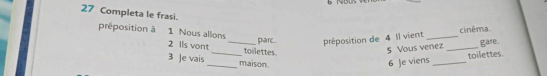 Nous 
27 Completa le frasi. 
cinéma. 
préposition à 1 Nous allons 
2 Ils vont_ 
parc. préposition de 4 Il vient_ 
_toilettes. 
5 Vous venez _gare. 
3 Je vais _maison. 6 Je viens_ 
toilettes.