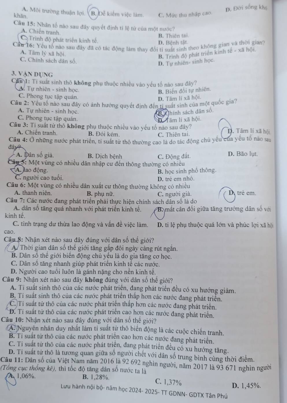 A. Môi trường thuận lợi. B. Dễ kiếm việc làm. C. Mức thu nhập cao.
D. Đời sống khó
khǎn.
Câu 15: Nhân tố nào sau đây quyết định tỉ lệ tử của một nước?
A. Chiến tranh.
B. Thiên tai.
C. Trình độ phát triển kinh tế.
D. Bệnh tật.
Cầu 16: Yếu tố nào sau đây đã có tác động làm thay đổi tỉ suất sinh theo không gian và thời gian?
A. Tâm lý xã hội.
B. Trình độ phát triển kinh tế - xã hội.
C. Chính sách dân số.
D. Tự nhiên- sinh học.
3. Vận dụng
Câu 1: Ti suất sinh thô không phụ thuộc nhiều vào yếu tố nào sau đây?
A. Tự nhiên - sinh học.
B. Biến đổi tự nhiên.
C. Phong tục tập quán. D. Tâm lí xã hội.
Câu 2: Yếu tố nào sau đây có ảnh hưởng quyết định đến tỉ suất sinh của một quốc gia?
A. Tự nhiên - sinh học.
Ba Chính sách dân số.
C. Phong tục tập quán.
D. Tâm lí xã hội.
Câu 3: Ti suất tử thổ không phụ thuộc nhiều vào yếu tố nào sau đây? D. Tâm lí xã hội
A. Chiến tranh. B. Đói kém. C. Thiên tai.
Câu 4: Ở những nước phát triển, tỉ suất tử thô thường cao là do tác động chủ yếu của yếu tổ nào sau
đây?
A. Dân số giả. B. Dịch bệnh C. Động đất.
D. Bão lụt.
Câu 5: Một vùng có nhiều dân nhập cư đến thông thường có nhiều
A. lao động.
C. người cao tuổi. B. học sinh phố thông.
D. trẻ em nhỏ.
Câu 6: Một vùng có nhiều dân xuất cư thông thường không có nhiều
A. thanh niên. B. phụ nữ. C. người già. D trẻ em.
Câu 7: Các nước đang phát triển phải thực hiện chính sách dân số là do
A. dân số tăng quá nhanh với phát triển kinh tế.  B. mất cân đối giữa tăng trưởng dân số với
kinh tế.
C. tình trạng dư thừa lao động và vấn đề việc làm. D. ti lệ phụ thuộc quá lớn và phúc lợi xã hội
cao.
Câu 8: Nhận xét nào sau đây đúng với dân số thế giới?
A. Thời gian dân số thế giới tăng gấp đôi ngày càng rút ngắn.
B. Dân số thể giới biến động chủ yếu là do gia tăng cơ học.
C. Dân số tăng nhanh giúp phát triển kinh tế các nước.
D. Người cao tuổi luôn là gánh nặng cho nền kinh tế.
Câu 9: Nhận xét nào sau đây không đúng với dân số thế giới?
A. Ti suất sinh thô của các nước phát triển, đang phát triển đều có xu hướng giảm.
B. Ti suất sinh thô của các nước phát triển thấp hơn các nước đang phát triển.
C. Ti suất tử thô của các nước phát triển thấp hơn các nước đang phát triển.
D. Tỉ suất tử thô của các nước phát triển cao hơn các nước đang phát triển.
Câu 10: Nhận xét nào sau đây đúng với dân số thế giới?
A. Nguyên nhân duy nhất làm tỉ suất tử thô biến động là các cuộc chiến tranh.
B. Tỉ suất tử thô của các nước phát triển cao hơn các nước đang phát triển.
C. Ti suất tử thô của các nước phát triển, đang phát triển đều có xu hướng tăng.
D. Ti suất tử thô là tương quan giữa số người chết với dân số trung bình cùng thời điểm.
Câu 11: Dân số của Việt Nam năm 2016 là 92 692 nghìn người, năm 2017 là 93 671 nghìn người
(Tổng cục thống kê), thì tốc độ tăng dân số nước ta là
A 1,06%. B. 1,28%. C. 1,37%
D. 1,45%.
Lưu hành nội bộ- năm học 2024- 2025- TT GDNN- GDTX Tân Phú