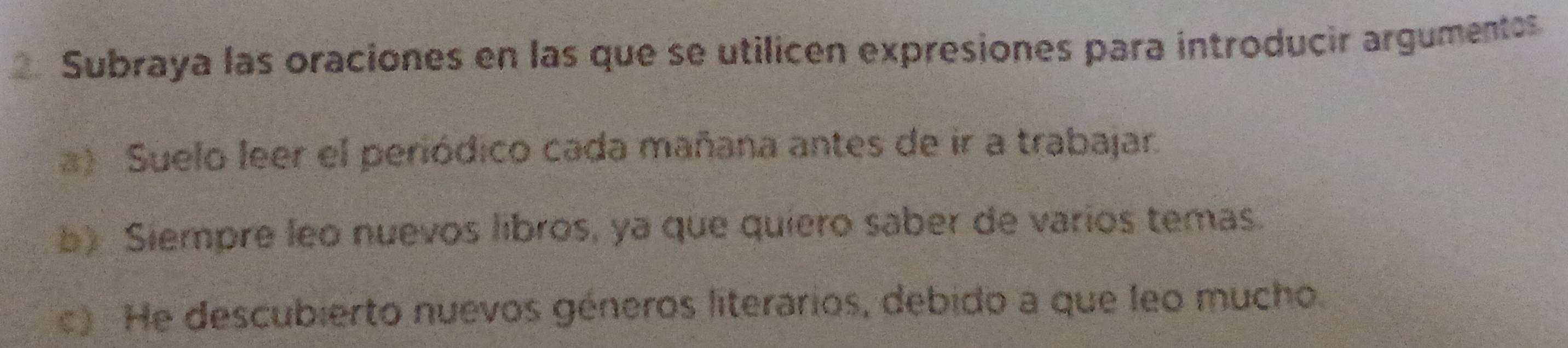 Subraya las oraciones en las que se utilicen expresiones para introducir argumentos
a) Suelo leer el periódico cada mañana antes de ir a trabajar.
b) Siempre leo nuevos líbros, ya que quiero saber de varios temas.
c) He descubierto nuevos géneros literarios, debido a que leo mucho.