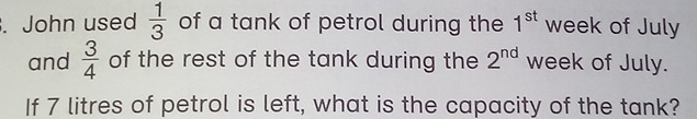 John used  1/3  of a tank of petrol during the 1^(st) week of July 
and  3/4  of the rest of the tank during the 2^(nd) week of July. 
If 7 litres of petrol is left, what is the capacity of the tank?