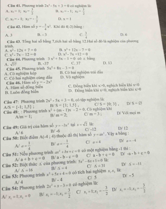 Phương trình 2x^2-5x+3=0 có nghiệm là:
A. x_1=1;x_2= 3/2  B. x_1=-1;x_2= 3/2 
C. x_1=-1;x_2=- 3/2  D. x=1
Câu 42. Hàm số y=- 3/4 x^2. Khi đó f(-2) bằng :
A. 3 B. - 3 C.  3/4  D. 6
Câu 43. Tổng hai số bằng 7,tích hai số bằng 12.Hai số đó là nghiệm của phương
trinh.
A. x^2-12x+7=0 B. x^2+12x-7=0
C. x^2-7x-12=0 D. x^2-7x+12=0
Câu 44. Phương trình 3x^2+5x-1=0 có △ bang
A. sqrt(37) B. -37 C. 37 D. 13
Câu 45. Phương trình 5x^2+8x-3=0
A. Có nghiệm kép B. Có hai nghiệm trái đấu
C. Có hai nghiệm cùng dấu D. Vô nghiệm
Câu 46, Hàm số y=-2x^2
A. Hàm số đồng biến C. Đồng biến khi x>0 , nghịch biển khi x<0</tex>
B. Luôn đồng biến D. Đồng biến khi x<0</tex> , nghịch biến khi x>0
Câu 47: Phương trình 2x^2-5x+3=0 , có tập nghiệm là:
A/S= -1;1,5 B/ S= 1;1,5 , C/ S= 0;3 , D/ S=varnothing
Câu 48: : Phương trình x^2+(m-1)x-2=0. Có nghiệm khi
A/m=1 B/ m=2 C/ m=3 : D/ Với mọi m
Câu 49: Giá trị của hàm số y=-3x^2 tại x=sqrt(2) là:
A/ 6 B/ -6 C/ -12 D/ 12
Câu 50: Biết điểm A(-4;4) thuộc đồ thị hàm số y=ax^2. Vậy a bằng :
A/ a= 1/4  B/ a=- 1/4  C/ a=4 D/ a=-4
Câu 51: Nếu phương trình ax^2+bx+c=0 có một nghiệm bằng -1 thì :
A/ a+b+c=0 B/ a-b-c=0 C/ a-b+c=0 D/ -a-b+c=0
Câu 52: Biệt thức △ của phương trình: 5x^2-6x+1=0 là:
A/ △ =16 B/ △ =4 C/ △ =31 D/ △ =-11
Câu 53: Phương trình x^2+5x+4=0 có tích hai nghiệm x_1-x_2 là:
A/ 4 B/-4 C/ 5 D/ - 5
Câu 54: Phương trình 2x^2+x-3=0 có nghiệm là:
A/ x_1=1;x_2=0 B/ x_1=-1;x_2= 3/2  C/ x_1=1;x_2=- 3/2  D/ x_1=-1:x_2=- 3/2 