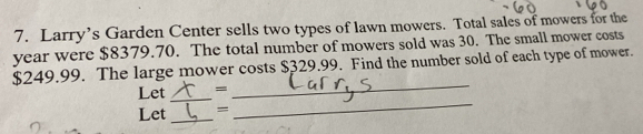 Larry’s Garden Center sells two types of lawn mowers. Total sales of mowers for the
year were $8379.70. The total number of mowers sold was 30. The small mower costs
$249.99. The large mower costs $329.99. Find the number sold of each type of mower. 
Let _= 
_ 
Let_ = 
_