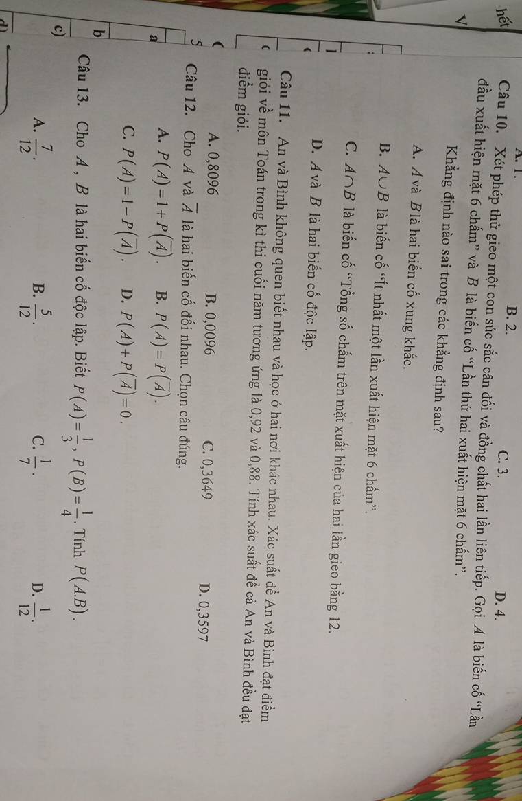 A. 1. B. 2. C. 3.
D. 4.
hết Câu 10. Xét phép thử gieo một con súc sắc cân đối và đồng chất hai lần liên tiếp. Gọi A là biến cố “Lần
đầu xuất hiện mặt 6 chấm” và B là biến cố “Lần thứ hai xuất hiện mặt 6 chấm”.
v
Khẳng định nào sai trong các khẳng định sau?
A. A và B là hai biến cố xung khắc.
B. A∪ B là biến cố “Ít nhất một lần xuất hiện mặt 6 chấm”.
C. A∩ B là biến cố “Tổng số chấm trên mặt xuất hiện của hai lần gieo bằng 12.
D. A và B là hai biến cố độc lập.
Câu 11. An và Bình không quen biết nhau và học ở hai nơi khác nhau. Xác suất đề An và Bình đạt điểm
 giỏi về môn Toán trong kì thi cuối năm tương ứng là 0,92 và 0,88. Tính xác suất để cả An và Bình đều đạt
điểm giỏi.
(
A. 0,8096 B. 0,0096 C. 0,3649 D. 0,3597
5 Câu 12. Cho A và overline A là hai biến cố đối nhau. Chọn câu đúng.
a
A. P(A)=1+P(overline A). B. P(A)=P(overline A).
C. P(A)=1-P(overline A). D. P(A)+P(overline A)=0.
b
Câu 13. Cho A , B là hai biến cố độc lập. Biết P(A)= 1/3 ,P(B)= 1/4 . Tính P(A.B).
c)
A.  7/12 .  5/12 ·   1/7 ·  1/12 · 
B.
C.
D.