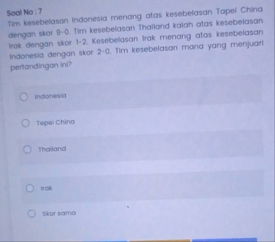 Soa! No : 7
Tim kesebelasan Indonesia menang atas kesebelasan Tapei China
dengan skor 9-0. Tim kesebelasan Thailand kalah atas kesebelasan
Irak dengan skor 1-2. Kesebelasan Irak menang atas kesebelasan
Indonesia dengan skor 2-0. Tim kesebelasan mana yang menjuari
pertandingan ini?
Indonesia
Tepei China
Thailand
Irak
Skor sama