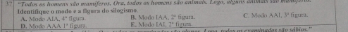 37| "Todos os homens são mamiferos, Ora, todos os homens são animais, Logo, alguns animais são mamio
Identifique o modo e a figura do silogismo B. Mado [AA]^circ  figura. C. Medo AAI.3° figura.
A. Modo AIA, 4^n E. Modo IAI, 2° figura.
D. Modo AAA'' figura. gara
tadas as examnadas são sábias ''