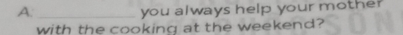 you always help your mother 
with the cooking at the weekend?