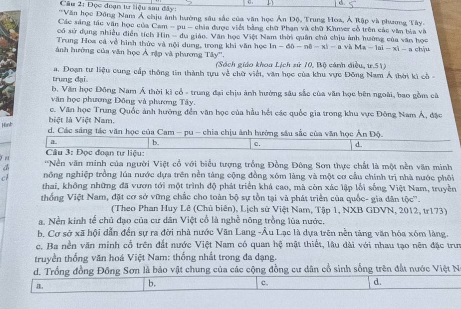 Đọc đoạn tư liệu sau đây:
**Văn học Đông Nam Á chịu ảnh hưởng sâu sắc của văn học Án Độ, Trung Hoa, Á Rập và phương Tây-
Các sáng tác văn học của Cam - pu - chia được viết bằng chữ Phạn và chữ Khmer cổ trên các văn bia và
có sử dụng nhiều điễn tích Hin - du giáo. Văn học Việt Nam thời quân chủ chịu ảnh hưởng của văn học
Trung Hoa cả về hình thức và nội dung, trong khi văn học In - đô - nê - xi - a và N 1a-1ai-xi-a chju
ảnh hưởng của văn học Ả rập và phương Tây''.
(Sách giáo khoa Lịch sử 10, Bộ cánh diều, tr.51)
a. Đoạn tư liệu cung cấp thông tin thành tựu về chữ viết, văn học của khu vực Đông Nam Á thời kì cổ -
trung đại.
b. Văn học Đồng Nam Á thời kì cổ - trung đại chịu ảnh hưởng sâu sắc của văn học bên ngoài, bao gồm cả
văn học phương Đông và phương Tây.
c. Văn học Trung Quốc ảnh hưởng đến văn học của hầu hết các quốc gia trong khu vực Đông Nam Á, đặc
Hình
biệt là Việt Nam.
d. Các sáng tác văn học của Cam - pu - chia chịu ảnh hưởng sâu sắc của văn học Ấn Độ.
a.
b.
c.
d.
Câu 3: Đọc đoạn tư liệu:
j n *Nền văn minh của người Việt cổ với biểu tượng trống Đồng Đông Sơn thực chất là một nền văn minh
d
cl nông nghiệp trồng lúa nước dựa trên nền tảng cộng đồng xóm làng và một cơ cấu chính trị nhà nước phối
thai, không những đã vươn tới một trình độ phát triển khá cao, mà còn xác lập lối sống Việt Nam, truyền
thống Việt Nam, đặt cơ sở vững chắc cho toàn bộ sự tồn tại và phát triển của quốc- gia dân tộc”.
(Theo Phan Huy Lê (Chủ biên), Lịch sử Việt Nam, Tập 1, NXB GDVN, 2012, tr173)
a. Nền kinh tế chủ đạo của cư dân Việt cổ là nghề nông trồng lúa nước.
b. Cơ sở xã hội dẫn đến sự ra đời nhà nước Văn Lang -Âu Lạc là dựa trên nền tảng văn hóa xóm làng.
c. Ba nền văn minh cổ trên đất nước Việt Nam có quan hệ mật thiết, lâu dài với nhau tạo nên đặc trư
truyền thống văn hoá Việt Nam: thống nhất trong đa dạng.
d. Trống đồng Đông Sơn là bảo vật chung của các cộng đồng cư dân cổ sinh sống trên đất nước Việt N
a.
b.
c.
d.