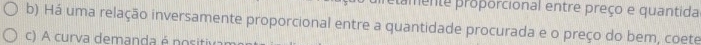 tamente proporcional entre preço e quantida 
b) Há uma relação inversamente proporcional entre a quantidade procurada e o preço do bem, coete 
c) A curva demanda é nositiva