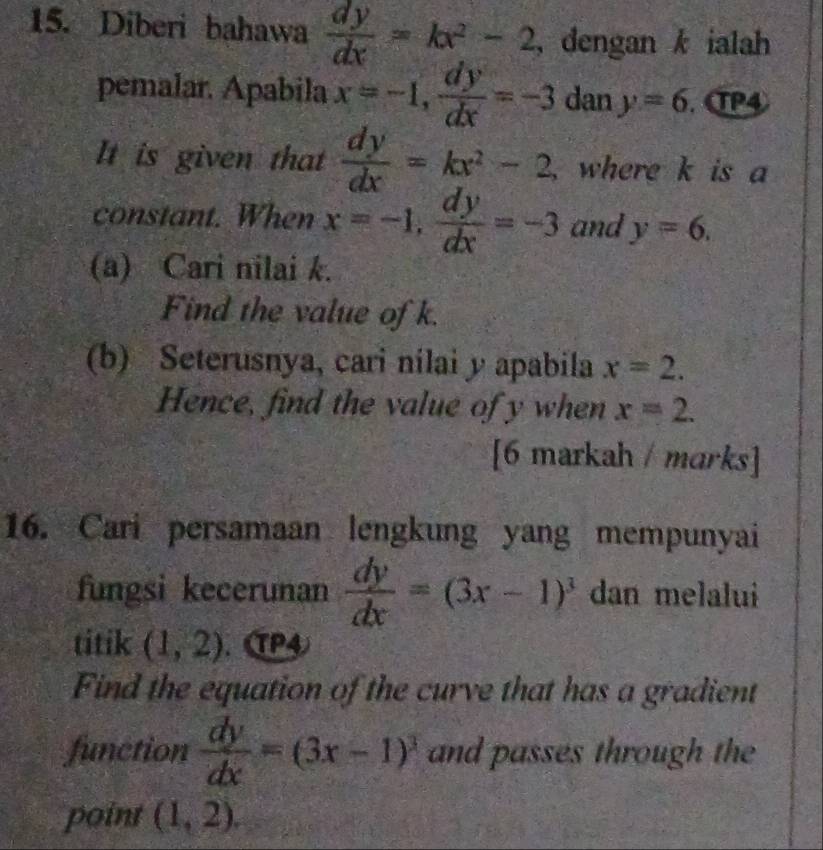 Diberi bahawa  dy/dx =kx^2-2 , dengan k ialah 
pemalar. Apabila x=-1,  dy/dx =-3 dan y=6. σP④ 
It is given that  dy/dx =kx^2-2 ,where k is a 
constant. When x=-1,  dy/dx =-3 and y=6. 
(a) Cari nilai k. 
Find the value of k. 
(b) Seterusnya, cari nilai y apabila x=2. 
Hence, find the value of y when x=2. 
[6 markah / marks] 
16. Cari persamaan lengkung yang mempunyai 
fungsi kecerunan  dy/dx =(3x-1)^3 dan melalui 
titik (1,2). P4 
Find the equation of the curve that has a gradient 
function  dy/dx =(3x-1)^3 and passes through the 
point (1,2).