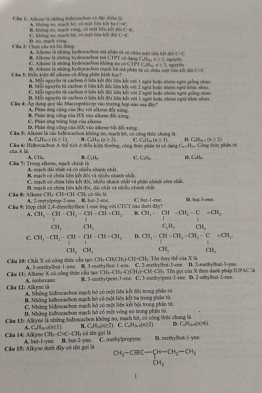 Alkene là những hidrocacbon có đặc điểm là
A. không no, mạch hờ, có một liên kết ba C=C.
B. không no, mạch vòng, có một liên kết đội C=C.
C. không no, mạch hở, có một liên kết đôi C=C
D. no, mạch vòng.
Câu 2: Chọn câu trả lời đủng:
A. Alkene là những hydrocacbon mà phần tử có chứa một liên kết đôi C=C
B Alkene là những hydrocacbon mà CTPT có dạng CạH₂a, n≥ 2, , nguyên.
C. Alkene là những hydrocacbon không no có C TPTC_nH_2n,n≥ 2 , nguyên
D. Alkene là những hydrocacbon mạch hở mà phân tứ có chứa một liên kết đôi C=C
Câu 3: Điều kiện để alkene có đồng phân hình học?
A. Mỗi nguyên tử cacbon ở liên kết đôi liên kết với 1 ngtừ hoặc nhóm ngtừ giống nhau.
B. Mỗi nguyên tử cacbon ở liên kết đôi liên kết với 2 ngử hoặc nhóm ngtứ khác nhau.
C. Mỗi nguyên tử cacbon ở liên kết đôi liên kết với 2 ngtữ hoặc nhóm ngtứ giống nhau.
D. Mỗi nguyên tử cacbon ở liên kết đôi liên kết với 1 ngtử hoặc nhóm ngtử khác nhau.
Câu 4: Áp dụng quy tắc Maccopnhicop vào trường hợp nào sau đây?
A. Phản ứng cộng của Br₂ với alkene đổi xứng.
B. Phản ứng cộng của HX vào alkene đổi xứng.
C. Phản ứng trùng hợp của alkene.
D. Phản ứng cộng của HX vào alkene bất đối xứng.
Câu 5: Alkene là các hiđrocacbon không no, mạch hở, có công thức chung là
A. CnH2n+2 (n≥ 1). B. C_nH_2n(n≥ 2). C. C_nH_2n(n≥ 3). D. C_nH_2n-2(n≥ 2).
Câu 6: Hiđrocacbon A thể tích ở điều kiện thường, công thức phân tử có dạng C_x+1H_3x x Công thức phân tử
của A là:
B.
A. CH₄. C_2H_6. C. C_3H_6. D. C_4H_8.
Câu 7: Trong alkene, mạch chính là
A. mạch dài nhất và có nhiều nhánh nhất.
B. mạch có chứa liên kết đôi và nhiều nhánh nhất.
C. mạch có chứa liên kết đôi, nhiều nhánh nhất và phân nhánh sớm nhất.
D. mạch có chứa liên kết đôi, dài nhất và nhiều nhánh nhất.
Câu 8: Alkene CH_3-CH=CH-CH_3 có tên là
A. 2-metylprop-2-ene. B. but-2-ene. C. but-1-ene. D. but-3-ene.
Câu beginpmatrix end(pmatrix)^. Hợp chất 2,4-dimethylhex-1-ene ứng với CTCT nào dưới đây?
      
A. CH_3-CH-CH_2-CH-CH=CH_2. B. CH_3-CH-CH_2-C=CH_2.
CH_3 CH_3
C_2H_5 CH_3
C. CH_3-CH_2-CH-CH-CH=CH_2. D. CH_3-CH-CH_2-CH_2-C=CH_2.
CH_3CH_3
CH_3
CH_3
Câu 10: Chất X có công thức cấu tạo: CH_3-CH(CH_3)-CH=CH_2. Tên thay thế của X là
A. 3-methylbut-1-yne. B. 3-methylbut-1-ene. C. 2-methylbut-3-ene. D. 2-methylbut-3-yne.
Câu 11: Alkene X có công thức cấu tạo: CH_3-CH_2-C(CH_3)=CH- CH3. Tên gọi của X theo danh pháp IUPAC là
A. isohexane. B. 3-methylpent-3-ene. C. 3-methylpent-2-ene. D. 2-ethylbut-2-ene.
* Câu 12: Alkyne là
A. Những hiđrocacbon mạch hở có một liên kết đôi trong phân tử.
B. Những hiđrocacbon mạch hở có một liên kết ba trong phân tử.
C. Những hiđrocacbon mạch hở có một liên kết bội trong phân tử.
D. Những hiđrocacbon mạch hở có một vòng no trong phân tử.
Câu 13: Alkyne là những hiđrocacbon không no, mạch hở, có công thức chung là
A. C_nH_2n+2(n≥ 1). B. C_nH_2n(n≥ 2) C. C_nH_2n-2(n≥ 2). D. C_nH_2n-6(n≥ 6).
Câu 14: Alkyne ( CH_3-Cequiv C-CH_3 có tên gọi là
A. but-1-yne. B. but-2-yne. C. methylpropyne. D. methylbut-1-yne.
Câu 15: Alkyne dưới đây có tên gọi là
CH_3-Cequiv C-CH-CH_2-CH_3
1
