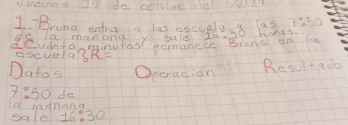 dveves 10 de octubre Je 5024
y-Brund entra a las escvela a a5 7:50
ge a manana y sale 16:30 honds. 
ESuantoorinutos eormanece Brona en 1a 
escuela? R=
Datos Operacion 
Resultado
7:50 de 
a manana 
sale 16:30