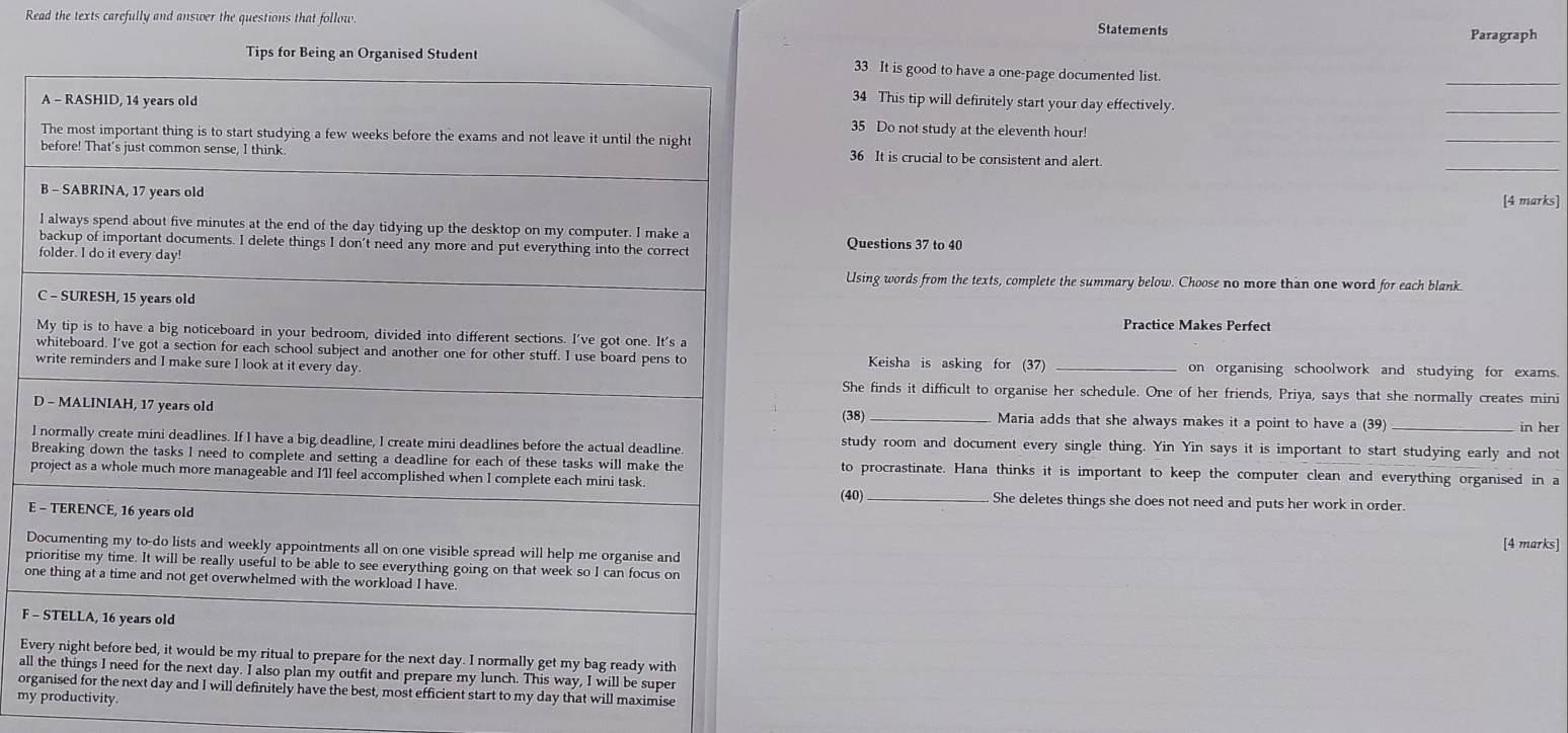 Read the texts carefully and answer the questions that follow 
Statements Paragraph 
_ 
33 It is good to have a one-page documented list. 
34 This tip will definitely start your day effectively. 
_ 
35 Do not study at the eleventh hour! 
_ 
36 It is crucial to be consistent and alert. 
_ 
[4 marks] 
Questions 37 to 40 
Using words from the texts, complete the summary below. Choose no more than one word for each blank 
Practice Makes Perfect 
Keisha is asking for (37) 
on organising schoolwork and studying for exams. 
She finds it difficult to organise her schedule. One of her friends, Priya, says that she normally creates mini 
DMaria adds that she always makes it a point to have a (39) 
(38) 
in her 
lstudy room and document every single thing. Yin Yin says it is important to start studying early and not 
Bto procrastinate. Hana thinks it is important to keep the computer clean and everything organised in a 
p 
E(40)_ 
She deletes things she does not need and puts her work in order. 
D [4 marks] 
p 
on 
F - 
Ev 
all 
org my day that will maximise 
myproductivity.