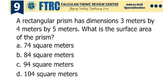 9 ® FTRC FALCULAN TWINS’ REVIEW CENTER Add on Drill
Sha Specialization
A rectangular prism has dimensions 3 meters by
4 meters by 5 meters. What is the surface area
of the prism?
a. 74 square meters
b. 84 square meters
c. 94 square meters
d. 104 square meters